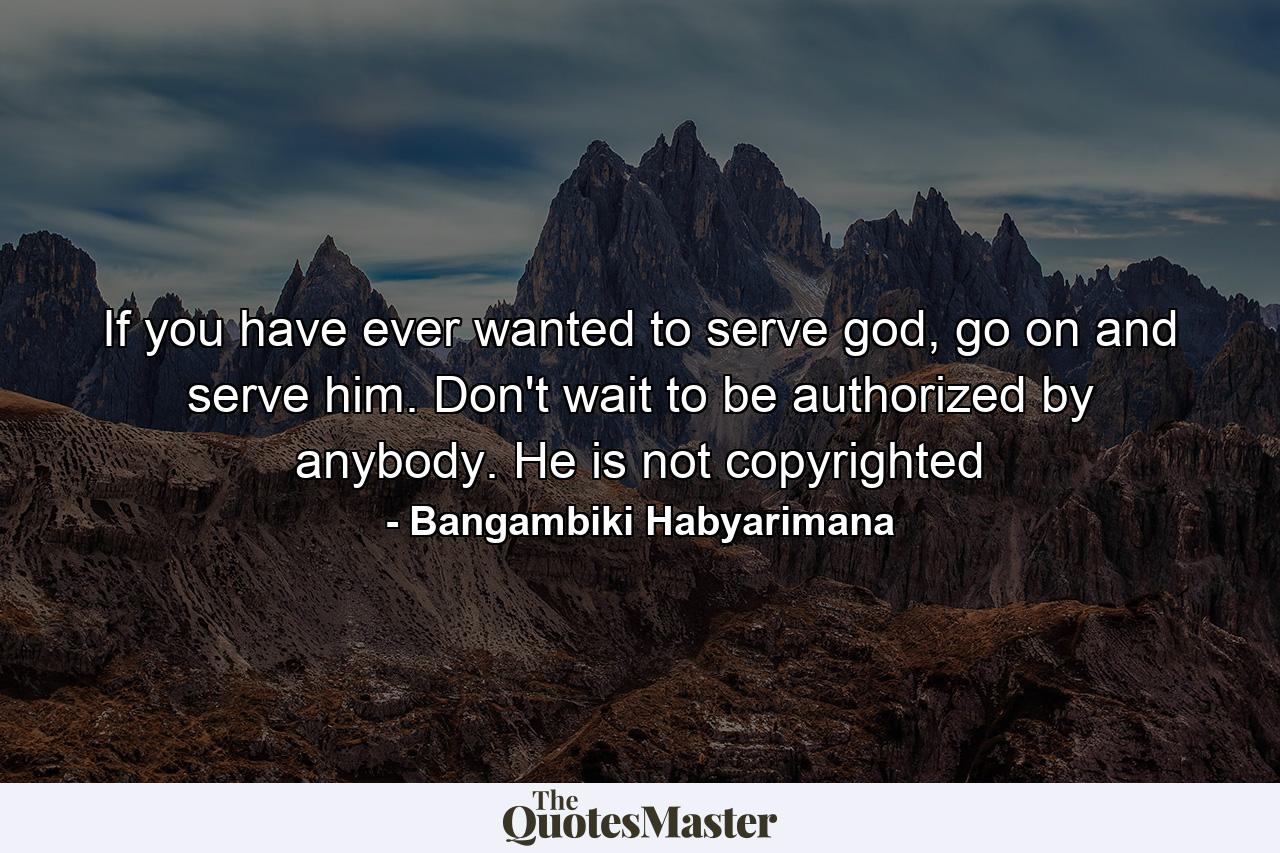 If you have ever wanted to serve god, go on and serve him. Don't wait to be authorized by anybody. He is not copyrighted - Quote by Bangambiki Habyarimana
