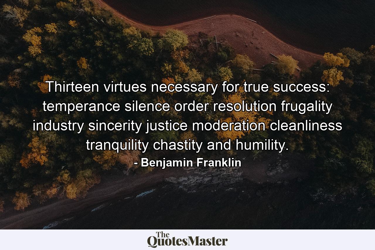 Thirteen virtues necessary for true success: temperance  silence  order  resolution  frugality  industry  sincerity  justice  moderation  cleanliness  tranquility  chastity  and humility. - Quote by Benjamin Franklin