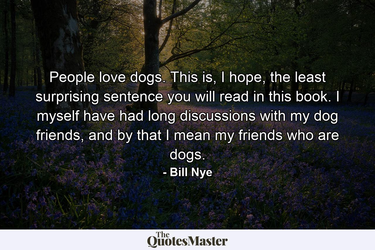 People love dogs. This is, I hope, the least surprising sentence you will read in this book. I myself have had long discussions with my dog friends, and by that I mean my friends who are dogs. - Quote by Bill Nye