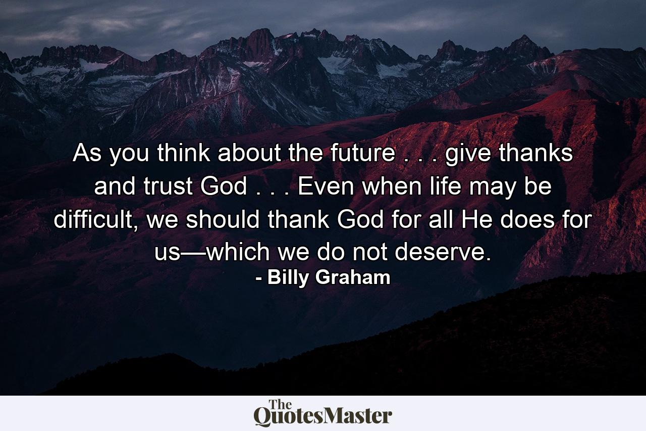 As you think about the future . . . give thanks and trust God . . . Even when life may be difficult, we should thank God for all He does for us—which we do not deserve. - Quote by Billy Graham