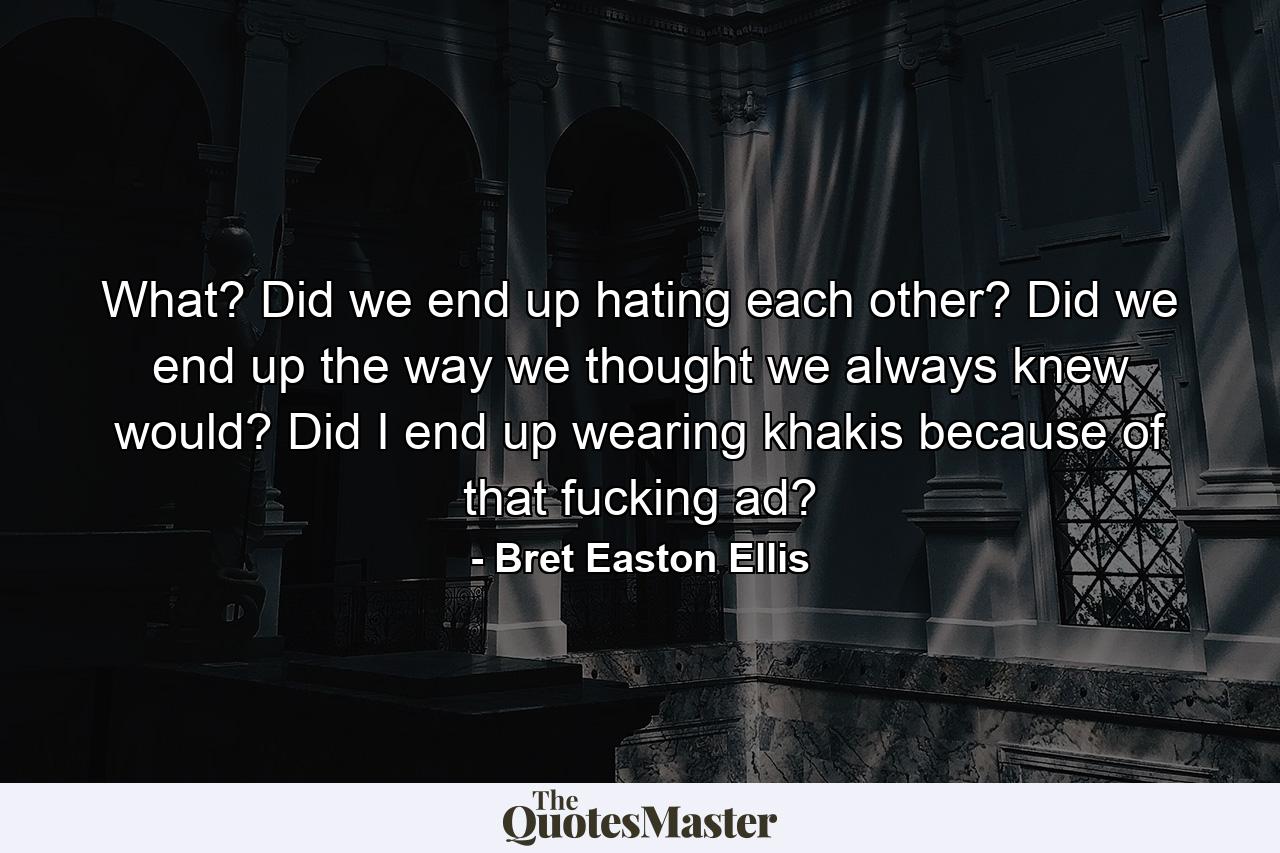 What? Did we end up hating each other? Did we end up the way we thought we always knew would? Did I end up wearing khakis because of that fucking ad? - Quote by Bret Easton Ellis