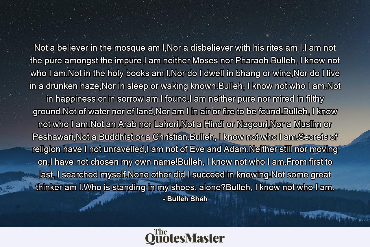 Not a believer in the mosque am I,Nor a disbeliever with his rites am I.I am not the pure amongst the impure,I am neither Moses nor Pharaoh.Bulleh, I know not who I am.Not in the holy books am I,Nor do I dwell in bhang or wine,Nor do I live in a drunken haze,Nor in sleep or waking known.Bulleh, I know not who I am.Not in happiness or in sorrow am I found.I am neither pure nor mired in filthy ground.Not of water nor of land,Nor am I in air or fire to be found.Bulleh, I know not who I am.Not an Arab nor Lahori,Not a Hindi or Nagouri,Nor a Muslim or Peshawari,Not a Buddhist or a Christian.Bulleh, I know not who I am.Secrets of religion have I not unravelled,I am not of Eve and Adam.Neither still nor moving on,I have not chosen my own name!Bulleh, I know not who I am.From first to last, I searched myself.None other did I succeed in knowing.Not some great thinker am I.Who is standing in my shoes, alone?Bulleh, I know not who I am. - Quote by Bulleh Shah