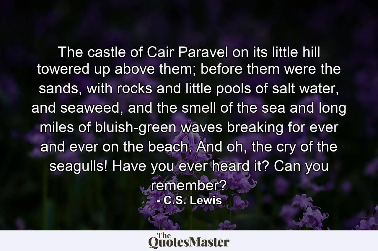 The castle of Cair Paravel on its little hill towered up above them; before them were the sands, with rocks and little pools of salt water, and seaweed, and the smell of the sea and long miles of bluish-green waves breaking for ever and ever on the beach. And oh, the cry of the seagulls! Have you ever heard it? Can you remember? - Quote by C.S. Lewis