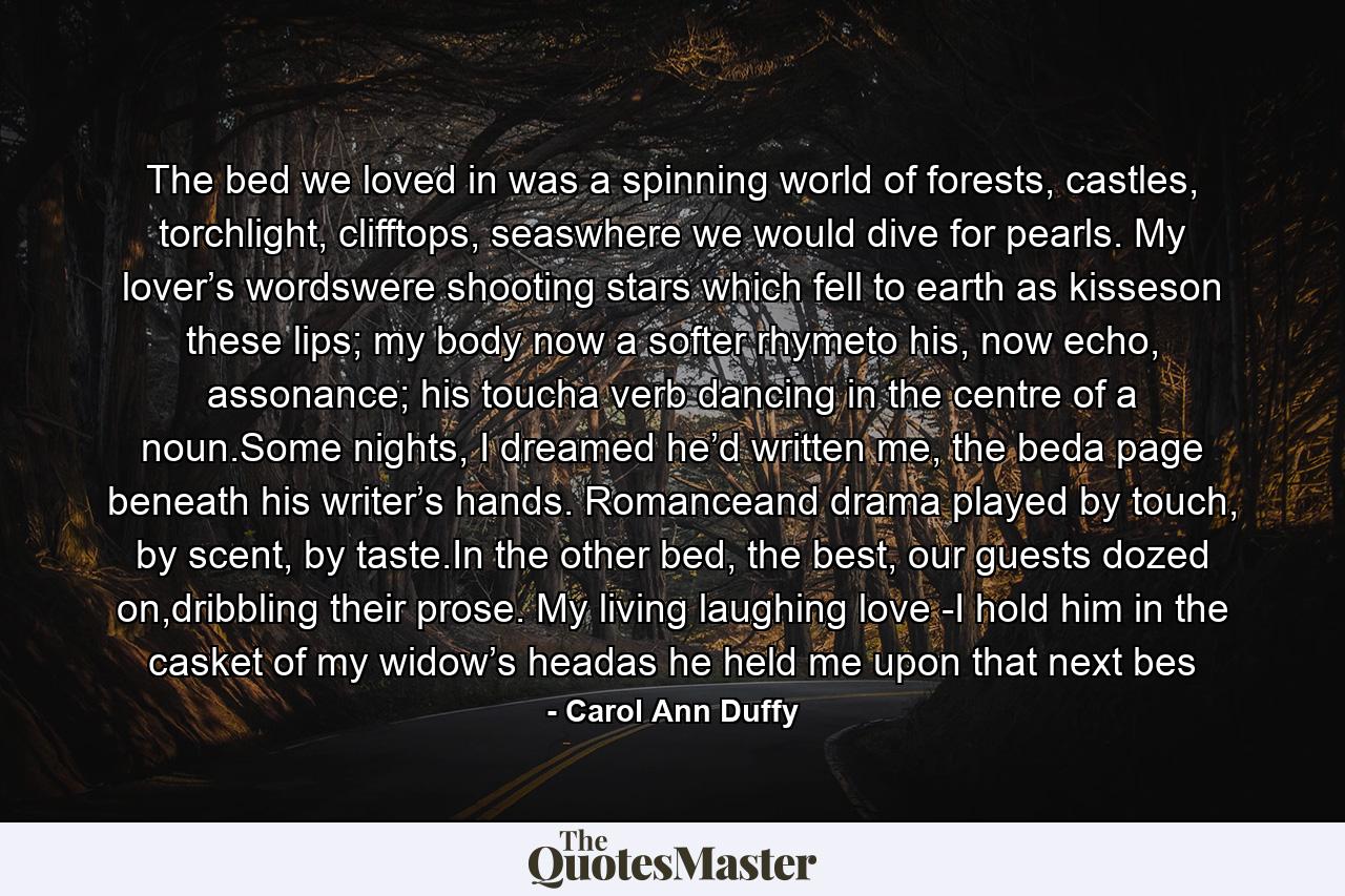 The bed we loved in was a spinning world of forests, castles, torchlight, clifftops, seaswhere we would dive for pearls. My lover’s wordswere shooting stars which fell to earth as kisseson these lips; my body now a softer rhymeto his, now echo, assonance; his toucha verb dancing in the centre of a noun.Some nights, I dreamed he’d written me, the beda page beneath his writer’s hands. Romanceand drama played by touch, by scent, by taste.In the other bed, the best, our guests dozed on,dribbling their prose. My living laughing love -I hold him in the casket of my widow’s headas he held me upon that next bes - Quote by Carol Ann Duffy