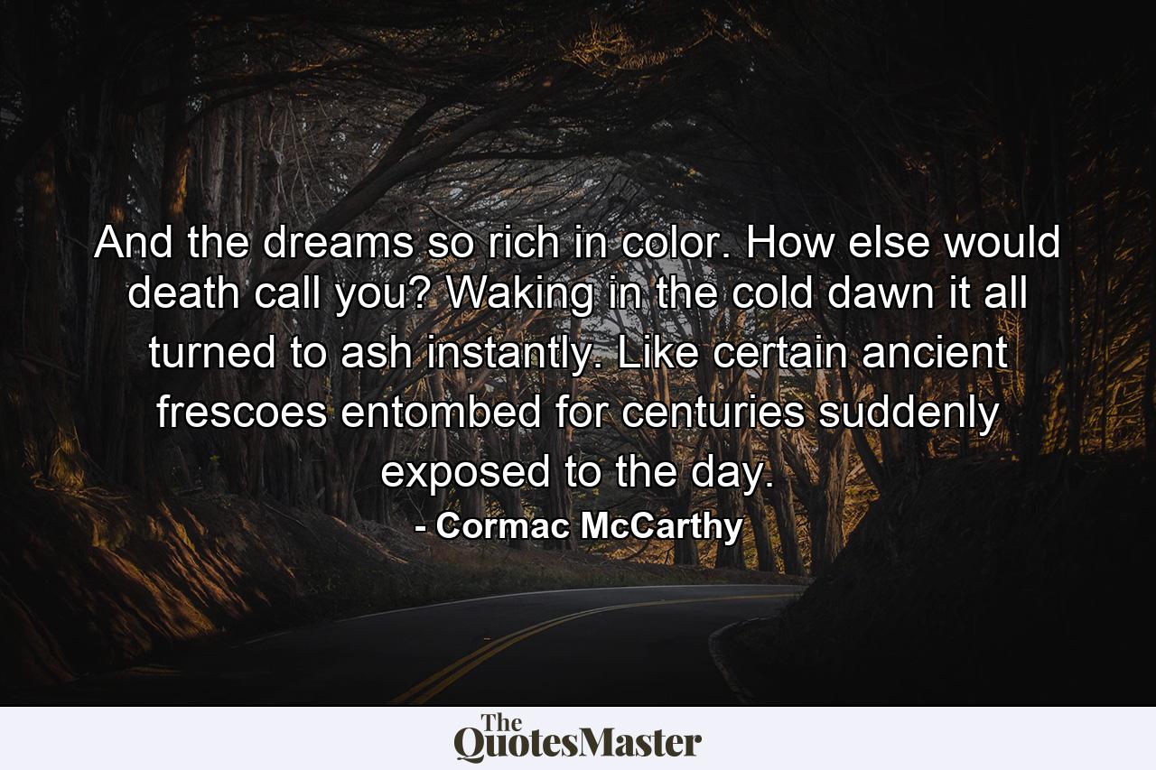 And the dreams so rich in color. How else would death call you? Waking in the cold dawn it all turned to ash instantly. Like certain ancient frescoes entombed for centuries suddenly exposed to the day. - Quote by Cormac McCarthy