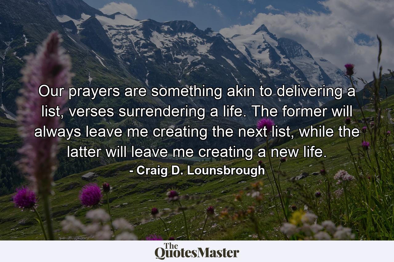 Our prayers are something akin to delivering a list, verses surrendering a life. The former will always leave me creating the next list, while the latter will leave me creating a new life. - Quote by Craig D. Lounsbrough