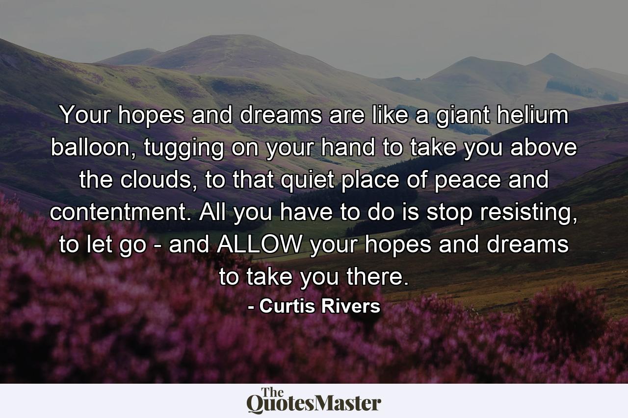 Your hopes and dreams are like a giant helium balloon, tugging on your hand to take you above the clouds, to that quiet place of peace and contentment. All you have to do is stop resisting, to let go - and ALLOW your hopes and dreams to take you there. - Quote by Curtis Rivers