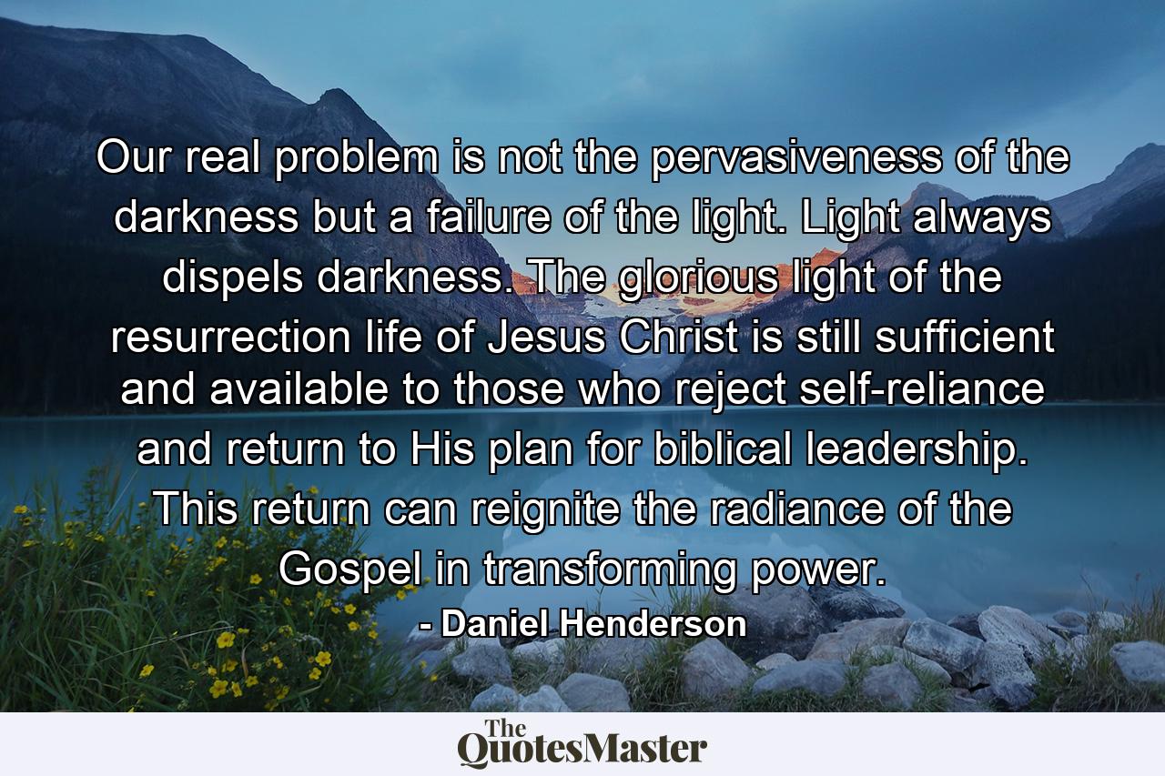 Our real problem is not the pervasiveness of the darkness but a failure of the light. Light always dispels darkness. The glorious light of the resurrection life of Jesus Christ is still sufficient and available to those who reject self-reliance and return to His plan for biblical leadership. This return can reignite the radiance of the Gospel in transforming power. - Quote by Daniel Henderson