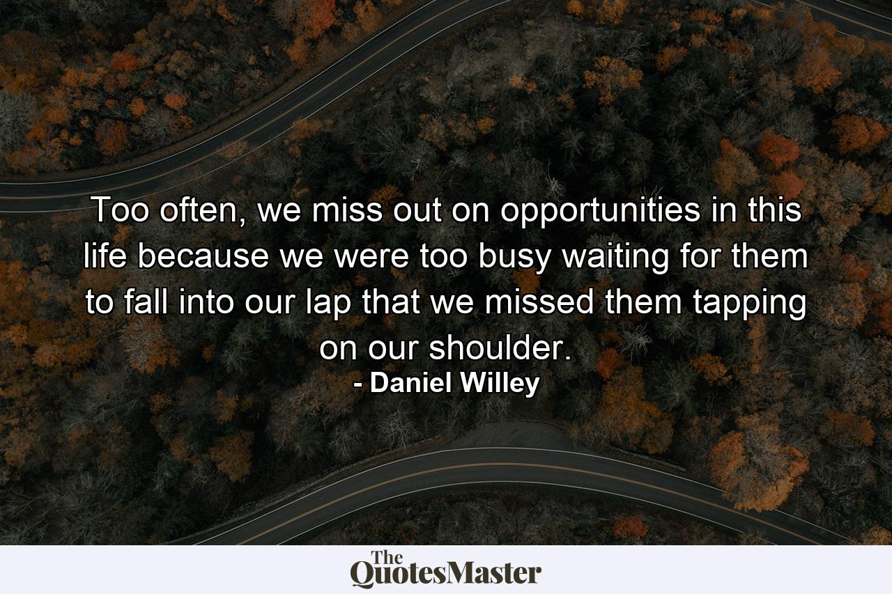 Too often, we miss out on opportunities in this life because we were too busy waiting for them to fall into our lap that we missed them tapping on our shoulder. - Quote by Daniel Willey