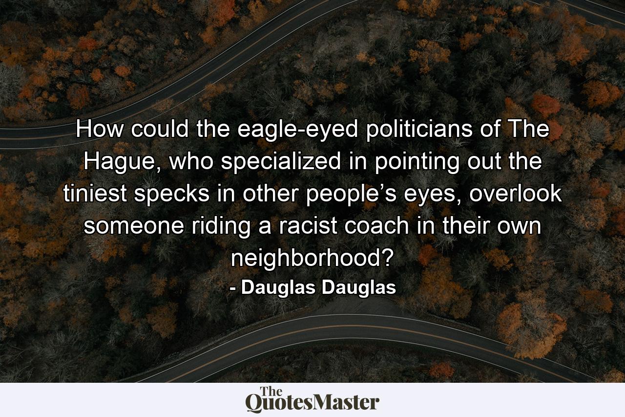 How could the eagle-eyed politicians of The Hague, who specialized in pointing out the tiniest specks in other people’s eyes, overlook someone riding a racist coach in their own neighborhood? - Quote by Dauglas Dauglas