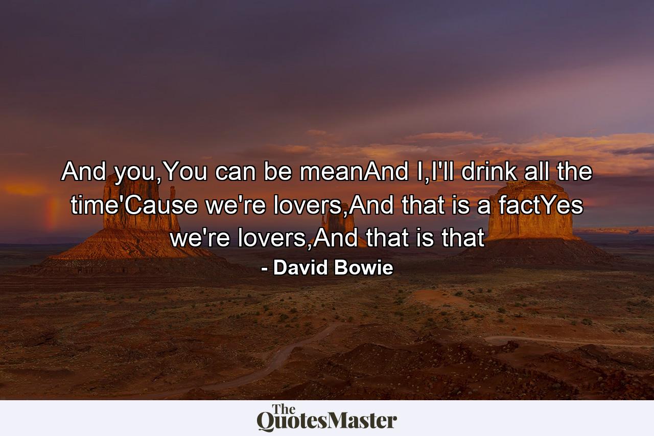 And you,You can be meanAnd I,I'll drink all the time'Cause we're lovers,And that is a factYes we're lovers,And that is that - Quote by David Bowie