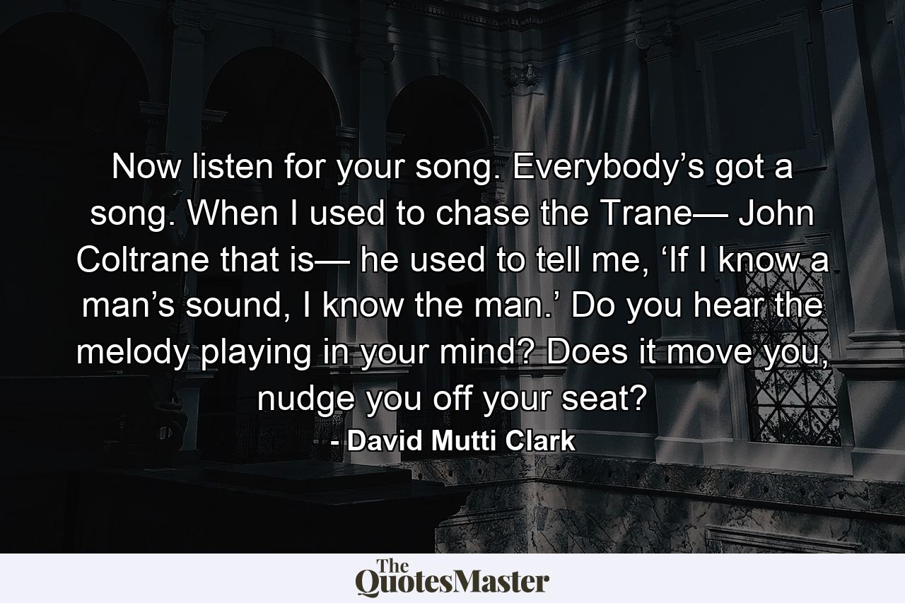 Now listen for your song. Everybody’s got a song. When I used to chase the Trane— John Coltrane that is— he used to tell me, ‘If I know a man’s sound, I know the man.’ Do you hear the melody playing in your mind? Does it move you, nudge you off your seat? - Quote by David Mutti Clark