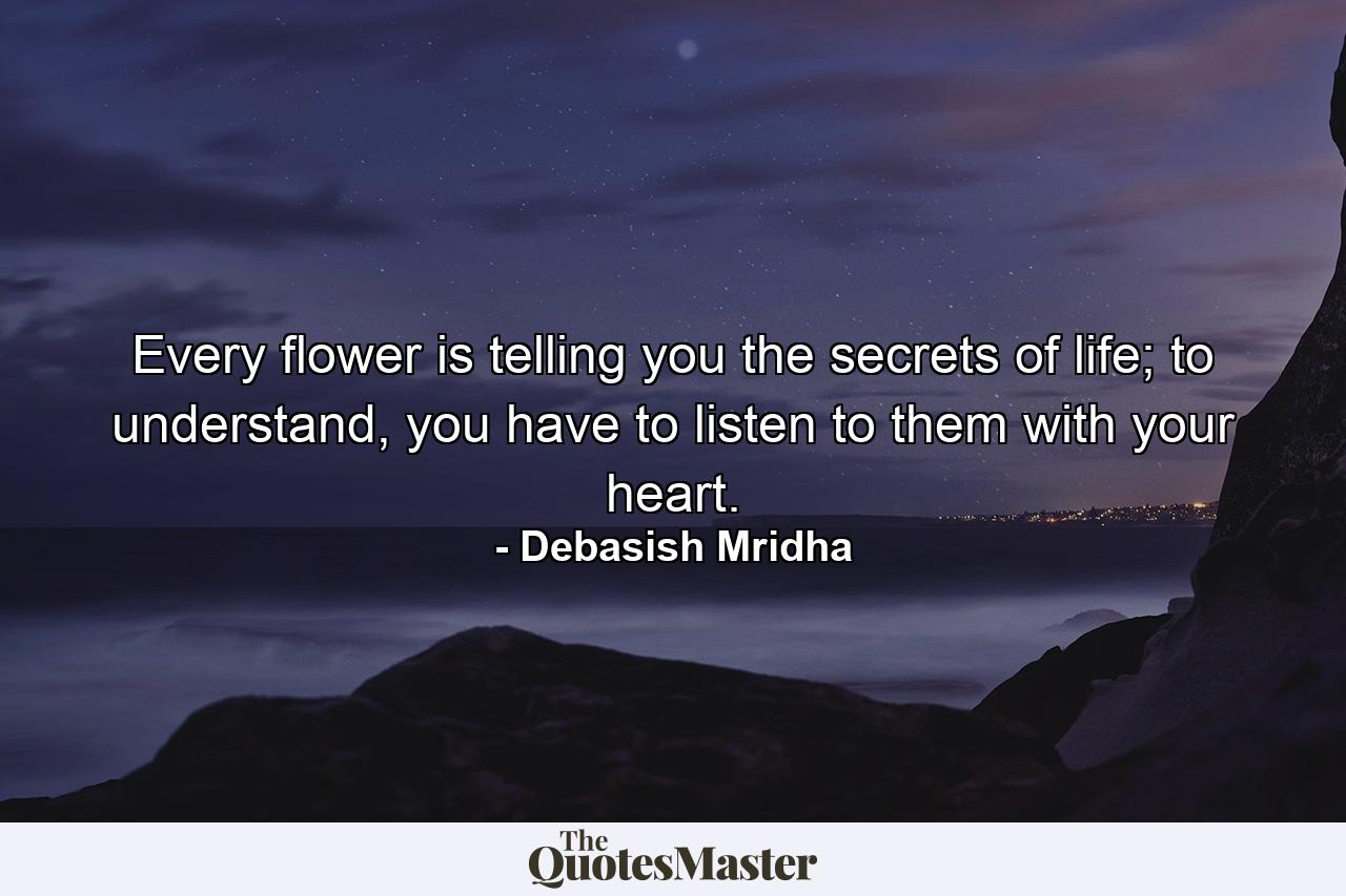 Every flower is telling you the secrets of life; to understand, you have to listen to them with your heart. - Quote by Debasish Mridha