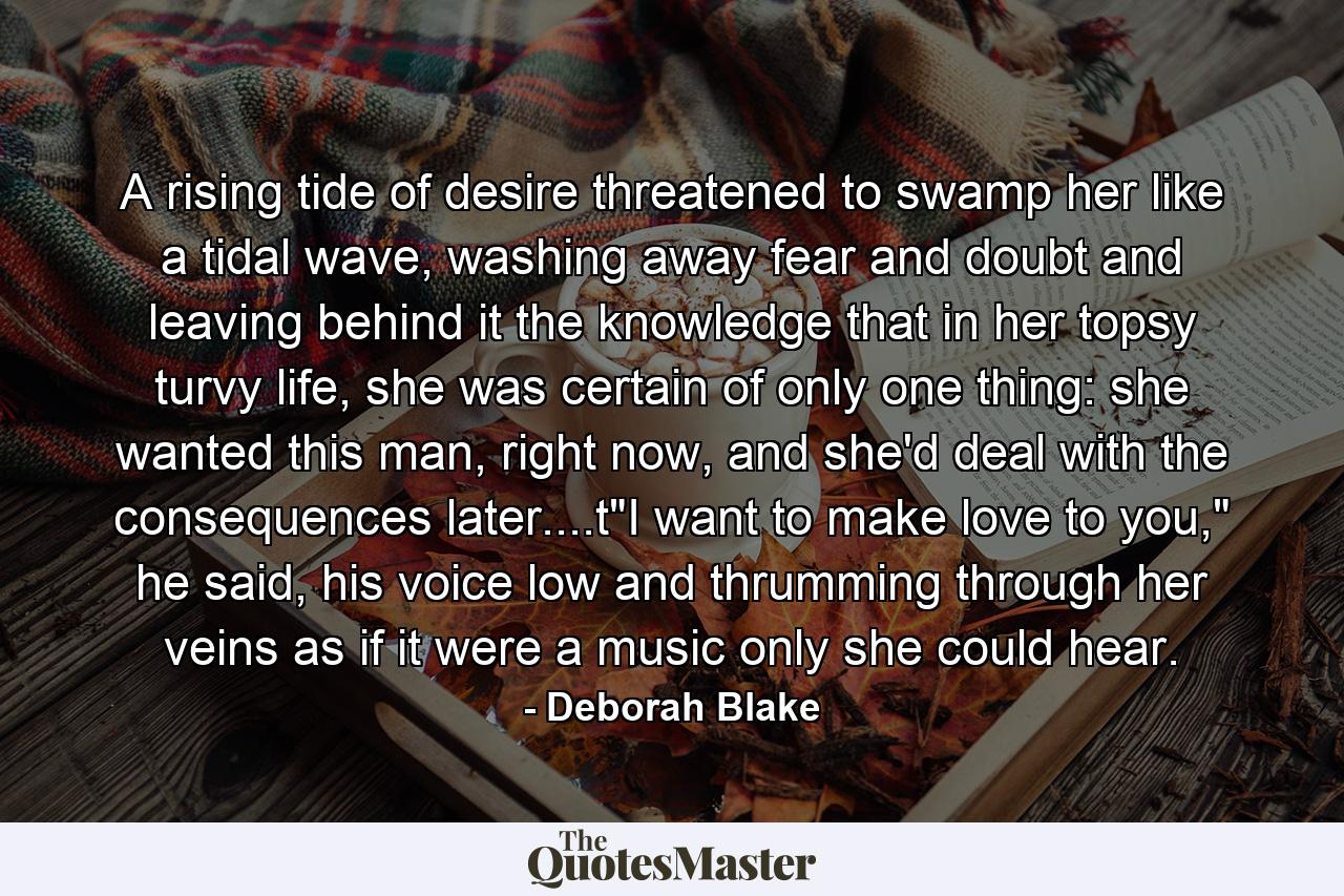 A rising tide of desire threatened to swamp her like a tidal wave, washing away fear and doubt and leaving behind it the knowledge that in her topsy turvy life, she was certain of only one thing: she wanted this man, right now, and she'd deal with the consequences later....t