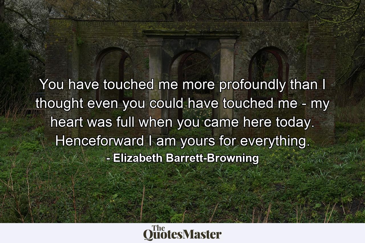 You have touched me more profoundly than I thought even you could have touched me - my heart was full when you came here today. Henceforward I am yours for everything. - Quote by Elizabeth Barrett-Browning