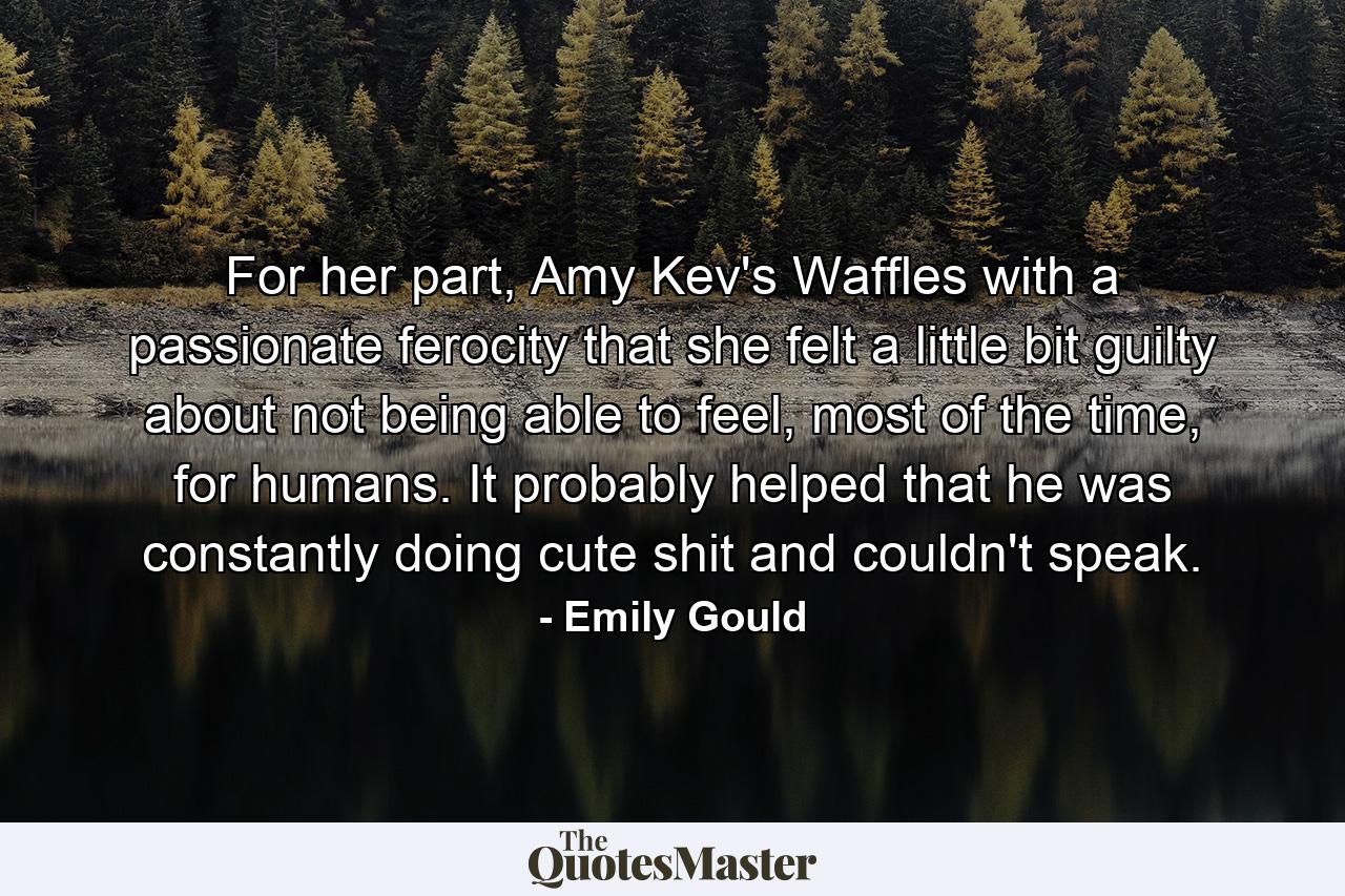 For her part, Amy Kev's Waffles with a passionate ferocity that she felt a little bit guilty about not being able to feel, most of the time, for humans. It probably helped that he was constantly doing cute shit and couldn't speak. - Quote by Emily Gould