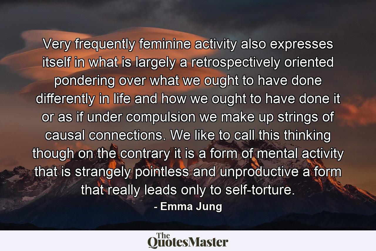 Very frequently  feminine activity also expresses itself in what is largely a retrospectively oriented pondering over what we ought to have done differently in life  and how we ought to have done it  or  as if under compulsion  we make up strings of causal connections. We like to call this thinking  though  on the contrary  it is a form of mental activity that is strangely pointless and unproductive  a form that really leads only to self-torture. - Quote by Emma Jung