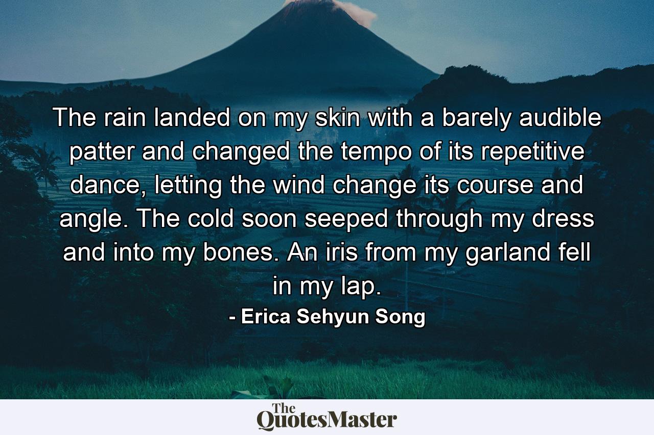 The rain landed on my skin with a barely audible patter and changed the tempo of its repetitive dance, letting the wind change its course and angle. The cold soon seeped through my dress and into my bones. An iris from my garland fell in my lap. - Quote by Erica Sehyun Song