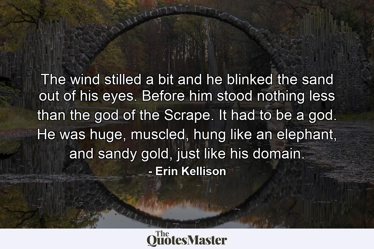 The wind stilled a bit and he blinked the sand out of his eyes. Before him stood nothing less than the god of the Scrape. It had to be a god. He was huge, muscled, hung like an elephant, and sandy gold, just like his domain. - Quote by Erin Kellison