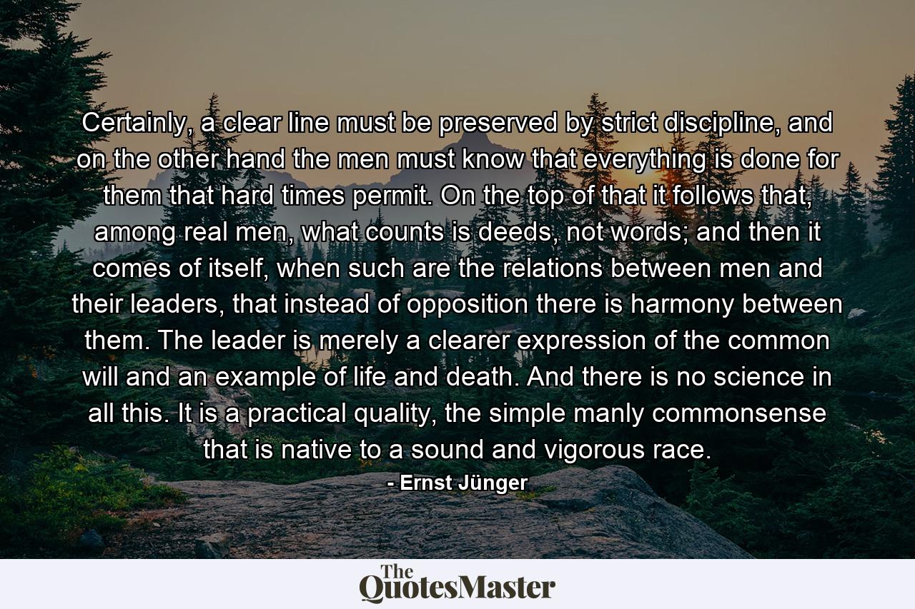 Certainly, a clear line must be preserved by strict discipline, and on the other hand the men must know that everything is done for them that hard times permit. On the top of that it follows that, among real men, what counts is deeds, not words; and then it comes of itself, when such are the relations between men and their leaders, that instead of opposition there is harmony between them. The leader is merely a clearer expression of the common will and an example of life and death. And there is no science in all this. It is a practical quality, the simple manly commonsense that is native to a sound and vigorous race. - Quote by Ernst Jünger