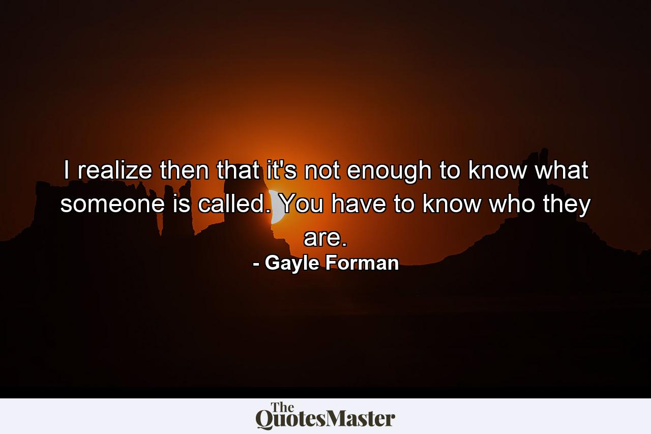 I realize then that it's not enough to know what someone is called. You have to know who they are. - Quote by Gayle Forman