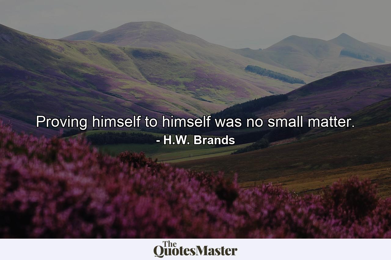 Proving himself to himself was no small matter. - Quote by H.W. Brands