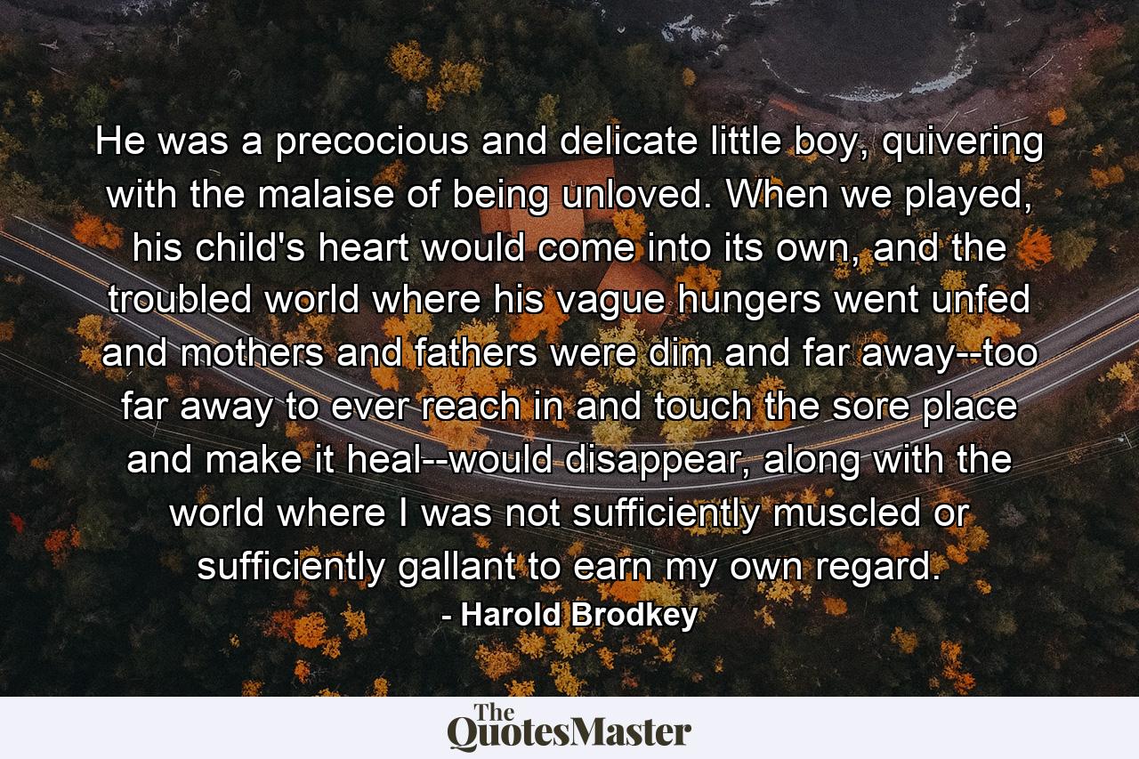 He was a precocious and delicate little boy, quivering with the malaise of being unloved. When we played, his child's heart would come into its own, and the troubled world where his vague hungers went unfed and mothers and fathers were dim and far away--too far away to ever reach in and touch the sore place and make it heal--would disappear, along with the world where I was not sufficiently muscled or sufficiently gallant to earn my own regard. - Quote by Harold Brodkey