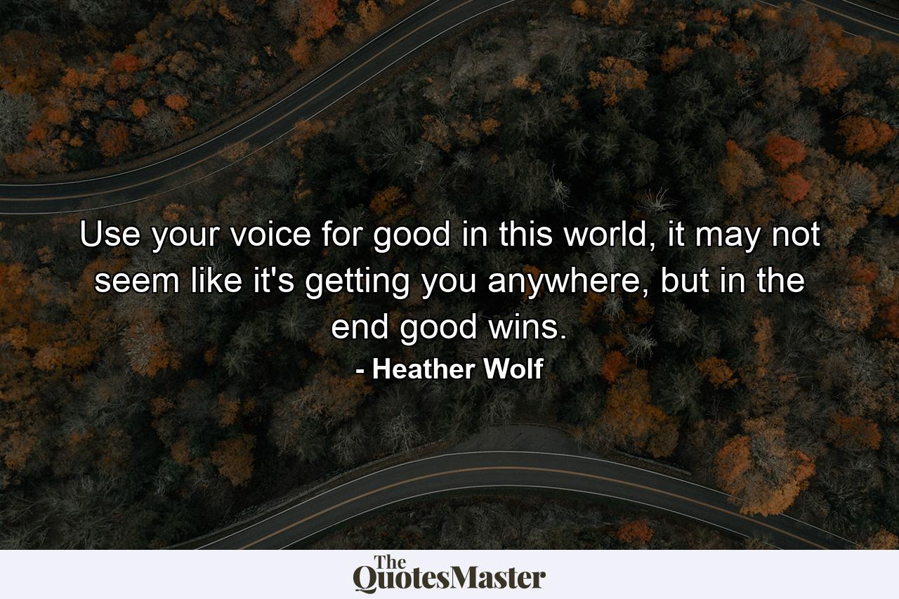 Use your voice for good in this world, it may not seem like it's getting you anywhere, but in the end good wins. - Quote by Heather Wolf