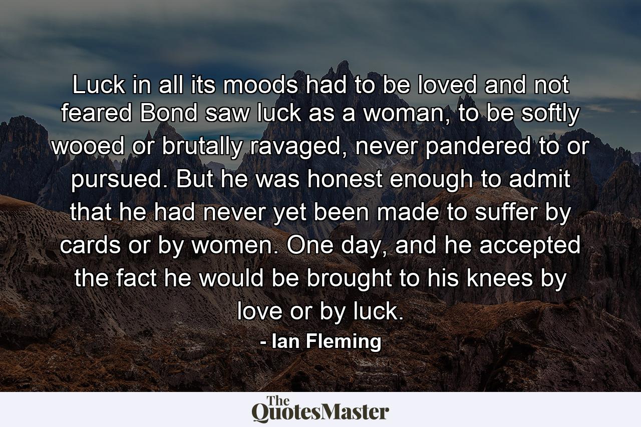 Luck in all its moods had to be loved and not feared Bond saw luck as a woman, to be softly wooed or brutally ravaged, never pandered to or pursued. But he was honest enough to admit that he had never yet been made to suffer by cards or by women. One day, and he accepted the fact he would be brought to his knees by love or by luck. - Quote by Ian Fleming