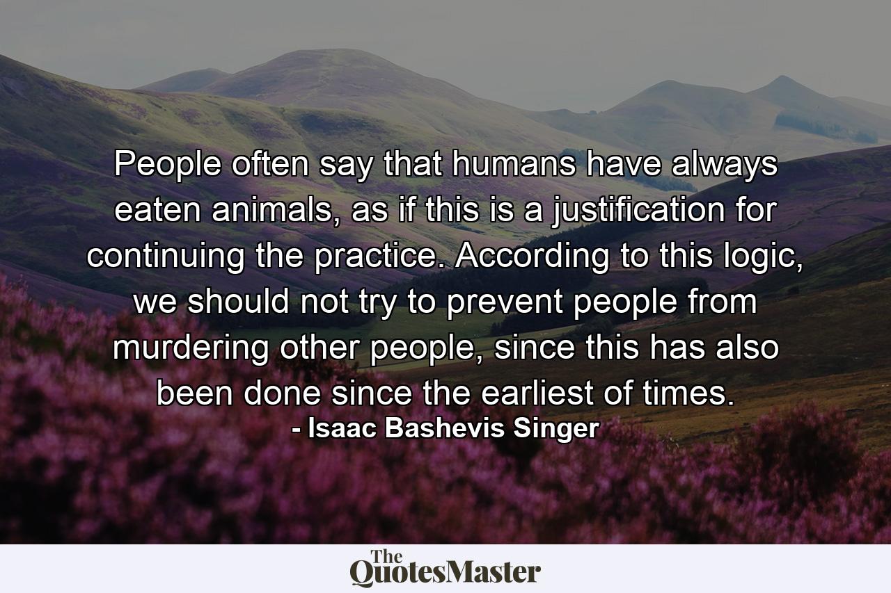 People often say that humans have always eaten animals, as if this is a justification for continuing the practice. According to this logic, we should not try to prevent people from murdering other people, since this has also been done since the earliest of times. - Quote by Isaac Bashevis Singer