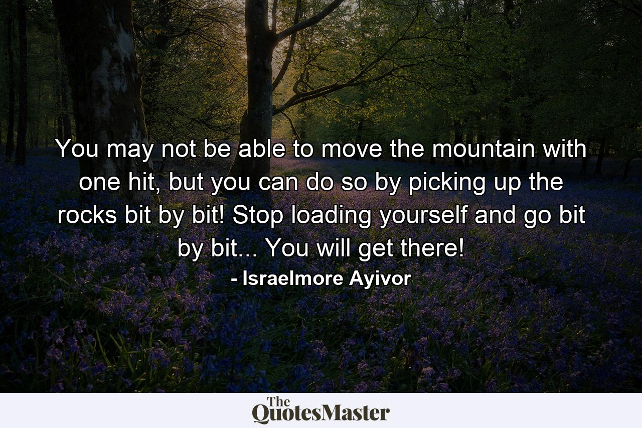 You may not be able to move the mountain with one hit, but you can do so by picking up the rocks bit by bit! Stop loading yourself and go bit by bit... You will get there! - Quote by Israelmore Ayivor