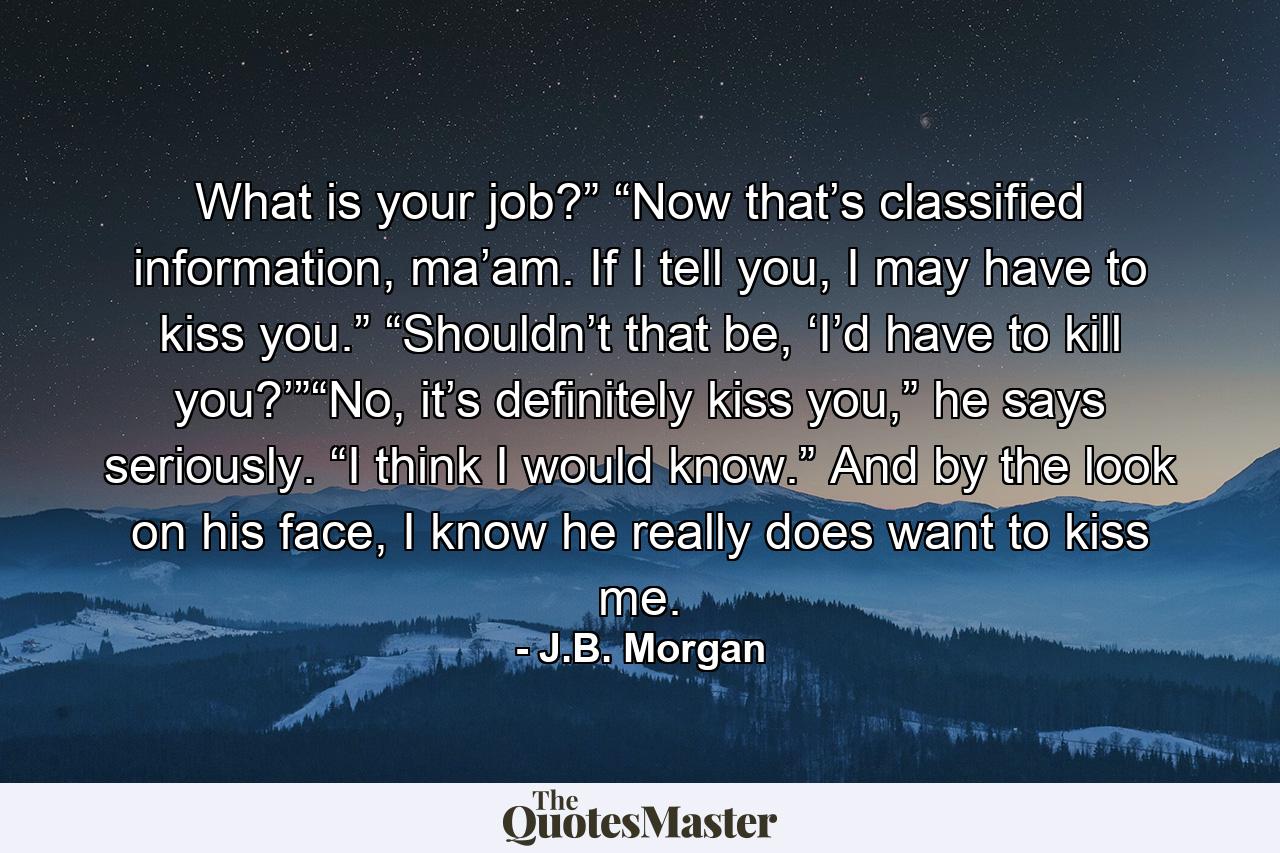 What is your job?” “Now that’s classified information, ma’am. If I tell you, I may have to kiss you.” “Shouldn’t that be, ‘I’d have to kill you?’”“No, it’s definitely kiss you,” he says seriously. “I think I would know.” And by the look on his face, I know he really does want to kiss me. - Quote by J.B. Morgan