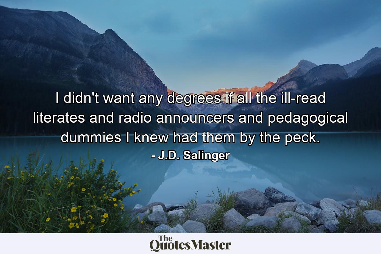 I didn't want any degrees if all the ill-read literates and radio announcers and pedagogical dummies I knew had them by the peck. - Quote by J.D. Salinger