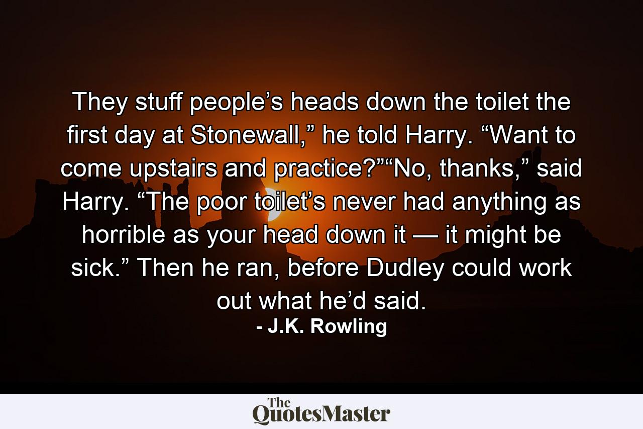 They stuff people’s heads down the toilet the first day at Stonewall,” he told Harry. “Want to come upstairs and practice?”“No, thanks,” said Harry. “The poor toilet’s never had anything as horrible as your head down it — it might be sick.” Then he ran, before Dudley could work out what he’d said. - Quote by J.K. Rowling