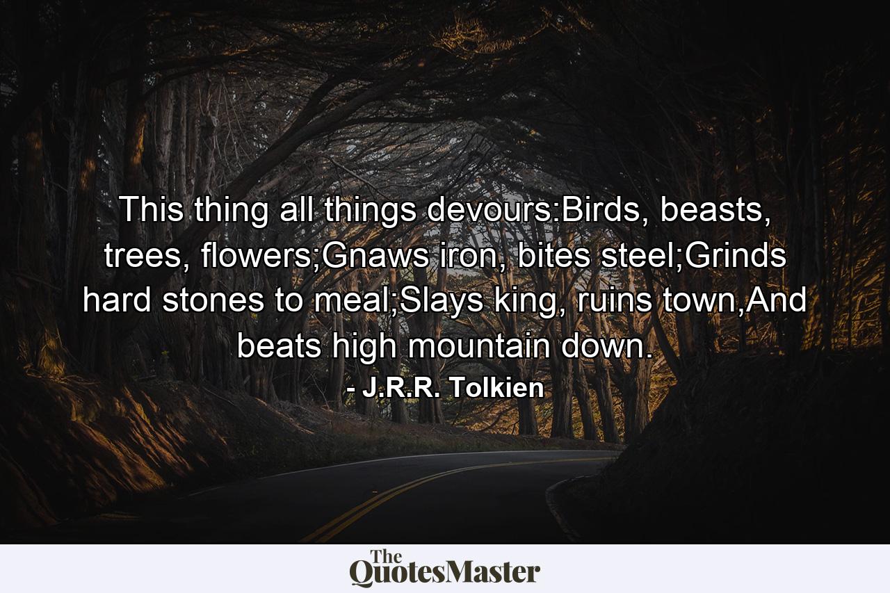 This thing all things devours:Birds, beasts, trees, flowers;Gnaws iron, bites steel;Grinds hard stones to meal;Slays king, ruins town,And beats high mountain down. - Quote by J.R.R. Tolkien