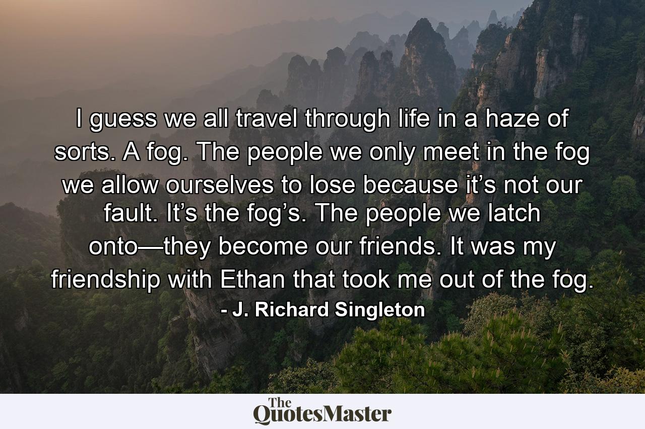 I guess we all travel through life in a haze of sorts. A fog. The people we only meet in the fog we allow ourselves to lose because it’s not our fault. It’s the fog’s. The people we latch onto—they become our friends. It was my friendship with Ethan that took me out of the fog. - Quote by J. Richard Singleton