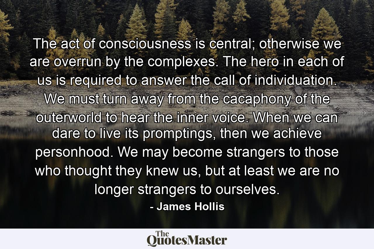 The act of consciousness is central; otherwise we are overrun by the complexes. The hero in each of us is required to answer the call of individuation. We must turn away from the cacaphony of the outerworld to hear the inner voice. When we can dare to live its promptings, then we achieve personhood. We may become strangers to those who thought they knew us, but at least we are no longer strangers to ourselves. - Quote by James Hollis