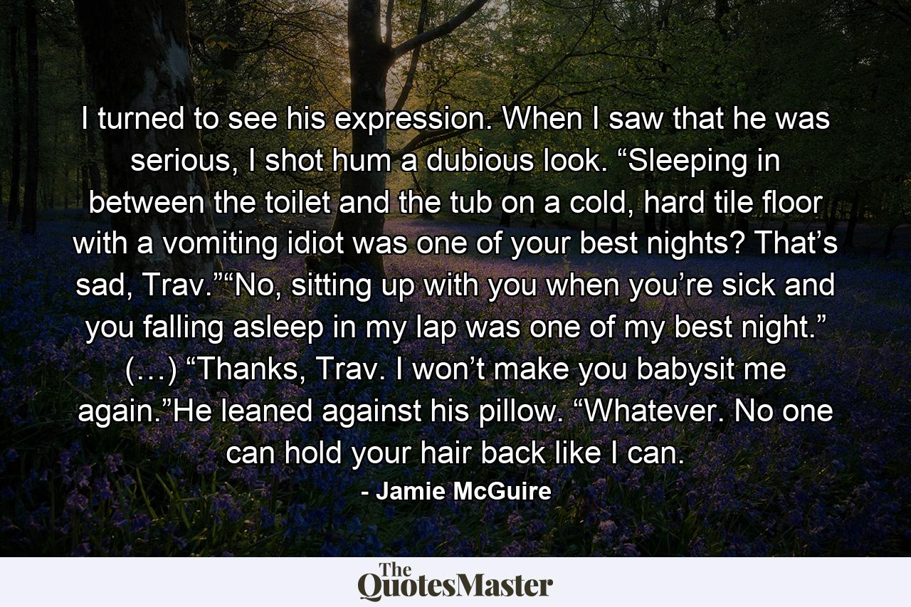 I turned to see his expression. When I saw that he was serious, I shot hum a dubious look. “Sleeping in between the toilet and the tub on a cold, hard tile floor with a vomiting idiot was one of your best nights? That’s sad, Trav.”“No, sitting up with you when you’re sick and you falling asleep in my lap was one of my best night.” (…) “Thanks, Trav. I won’t make you babysit me again.”He leaned against his pillow. “Whatever. No one can hold your hair back like I can. - Quote by Jamie McGuire