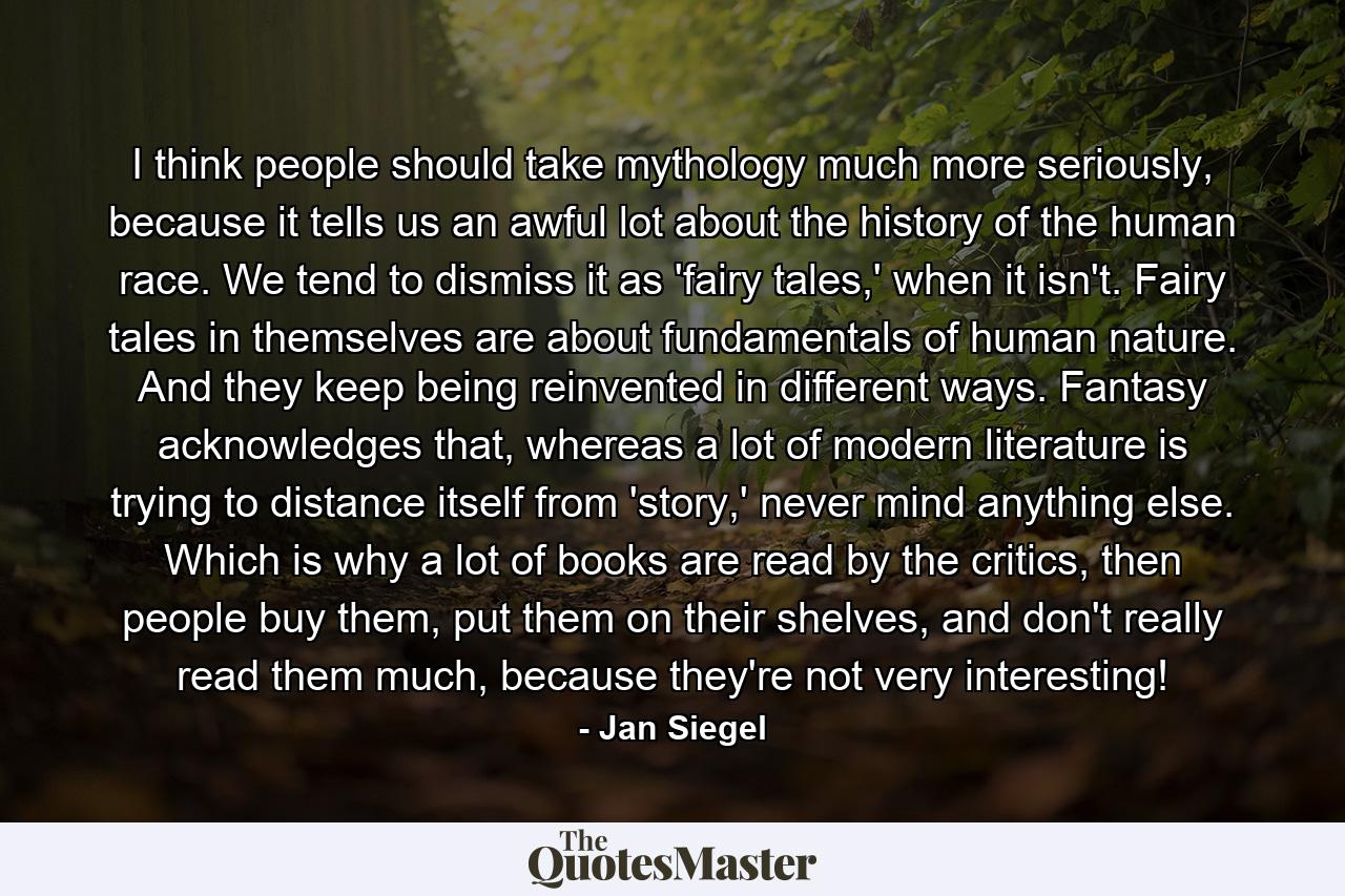 I think people should take mythology much more seriously, because it tells us an awful lot about the history of the human race. We tend to dismiss it as 'fairy tales,' when it isn't. Fairy tales in themselves are about fundamentals of human nature. And they keep being reinvented in different ways. Fantasy acknowledges that, whereas a lot of modern literature is trying to distance itself from 'story,' never mind anything else. Which is why a lot of books are read by the critics, then people buy them, put them on their shelves, and don't really read them much, because they're not very interesting! - Quote by Jan Siegel