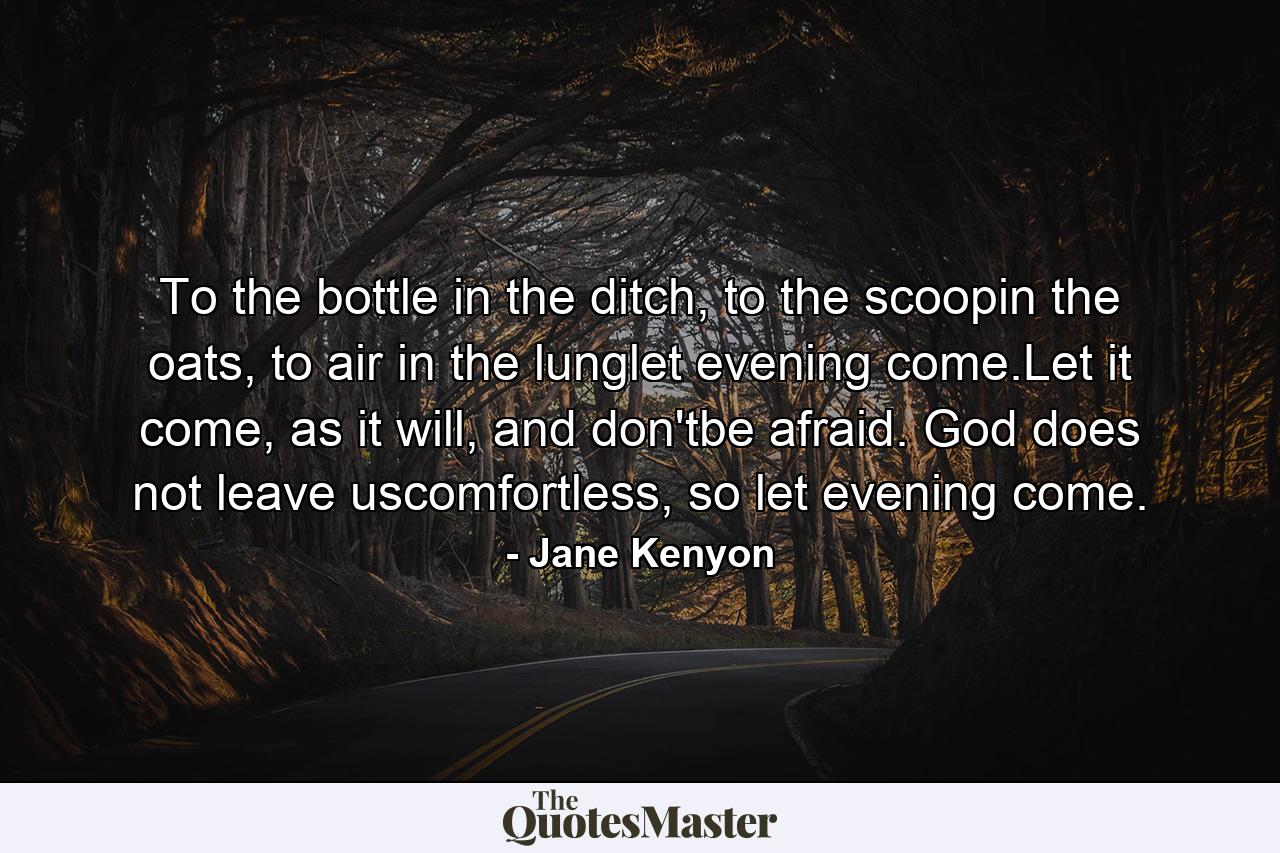 To the bottle in the ditch, to the scoopin the oats, to air in the lunglet evening come.Let it come, as it will, and don'tbe afraid. God does not leave uscomfortless, so let evening come. - Quote by Jane Kenyon