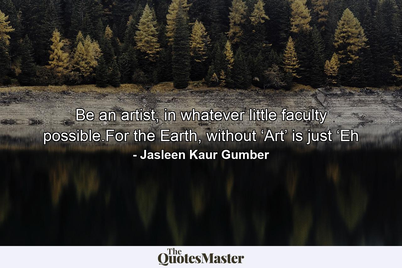 Be an artist, in whatever little faculty possible.For the Earth, without ‘Art’ is just ‘Eh - Quote by Jasleen Kaur Gumber