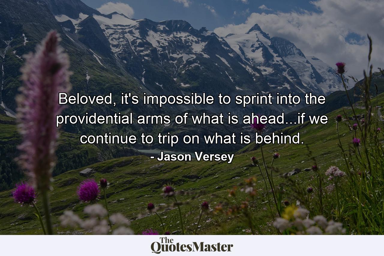 Beloved, it's impossible to sprint into the providential arms of what is ahead...if we continue to trip on what is behind. - Quote by Jason Versey