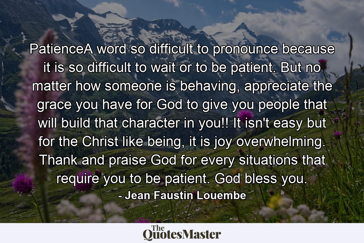 PatienceA word so difficult to pronounce because it is so difficult to wait or to be patient. But no matter how someone is behaving, appreciate the grace you have for God to give you people that will build that character in you!! It isn't easy but for the Christ like being, it is joy overwhelming. Thank and praise God for every situations that require you to be patient. God bless you. - Quote by Jean Faustin Louembe