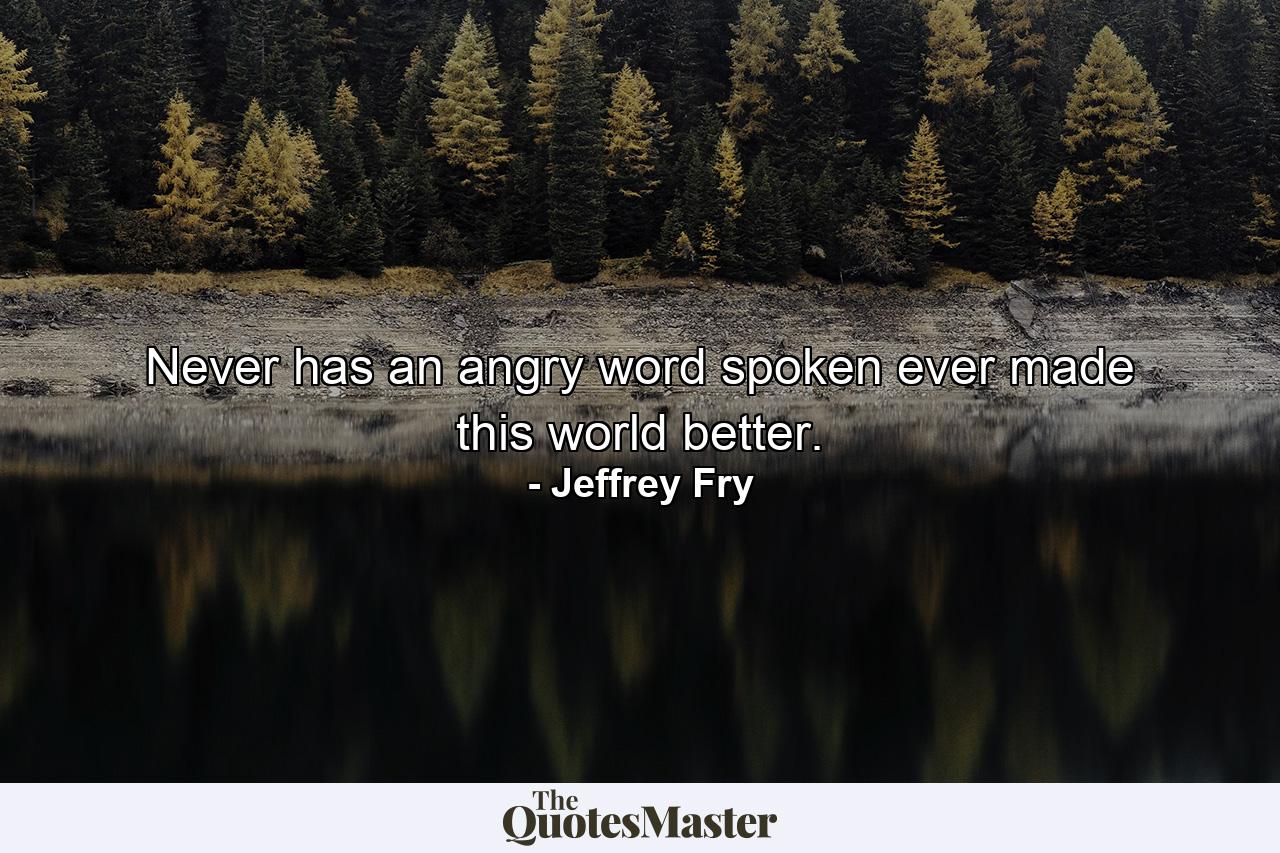 Never has an angry word spoken ever made this world better. - Quote by Jeffrey Fry