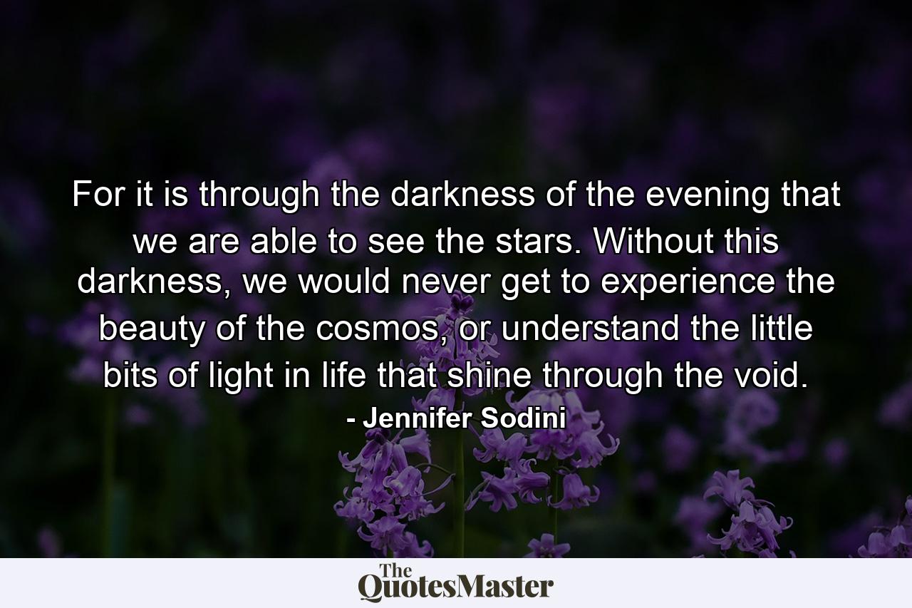 For it is through the darkness of the evening that we are able to see the stars. Without this darkness, we would never get to experience the beauty of the cosmos, or understand the little bits of light in life that shine through the void. - Quote by Jennifer Sodini