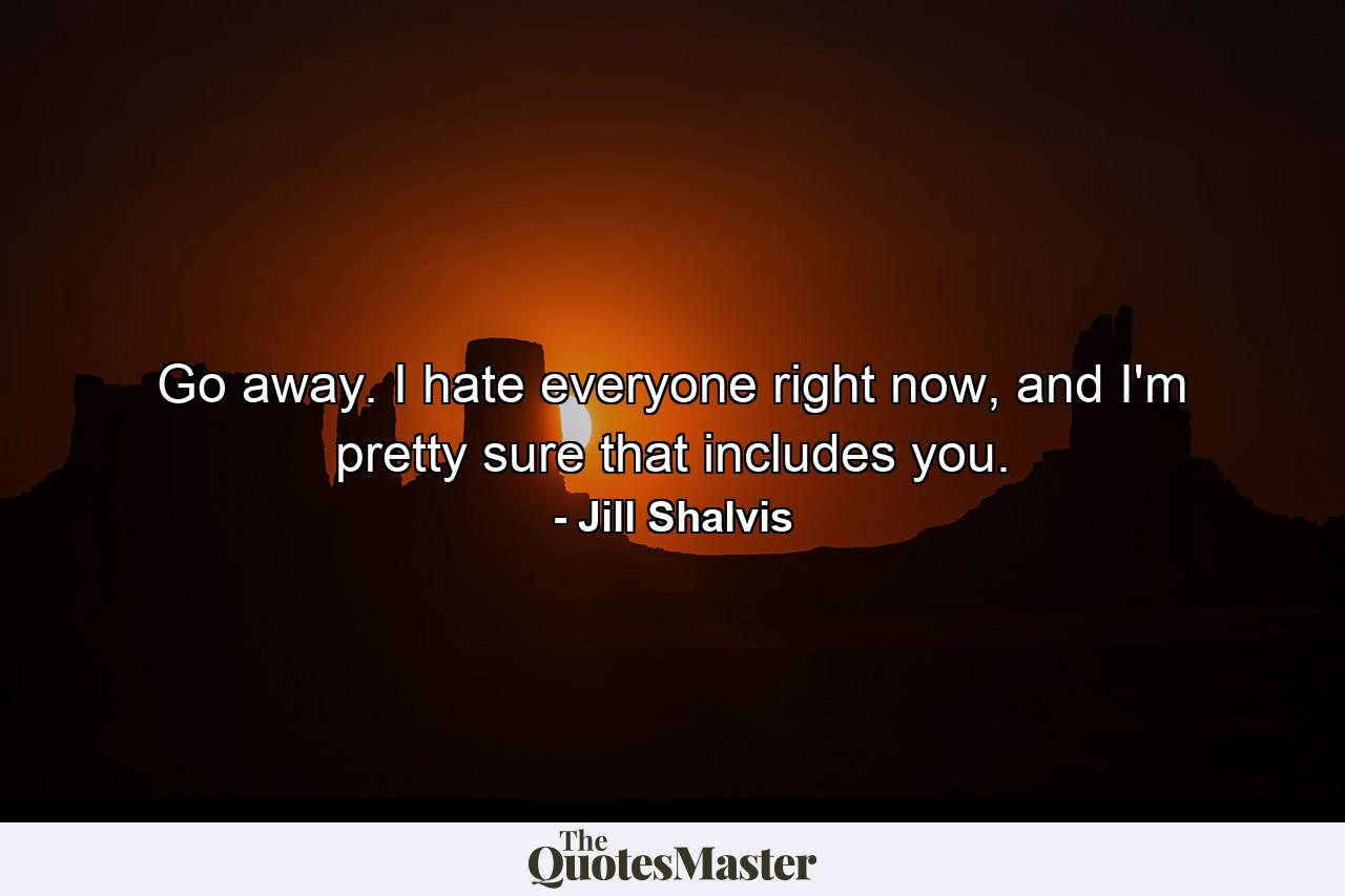 Go away. I hate everyone right now, and I'm pretty sure that includes you. - Quote by Jill Shalvis