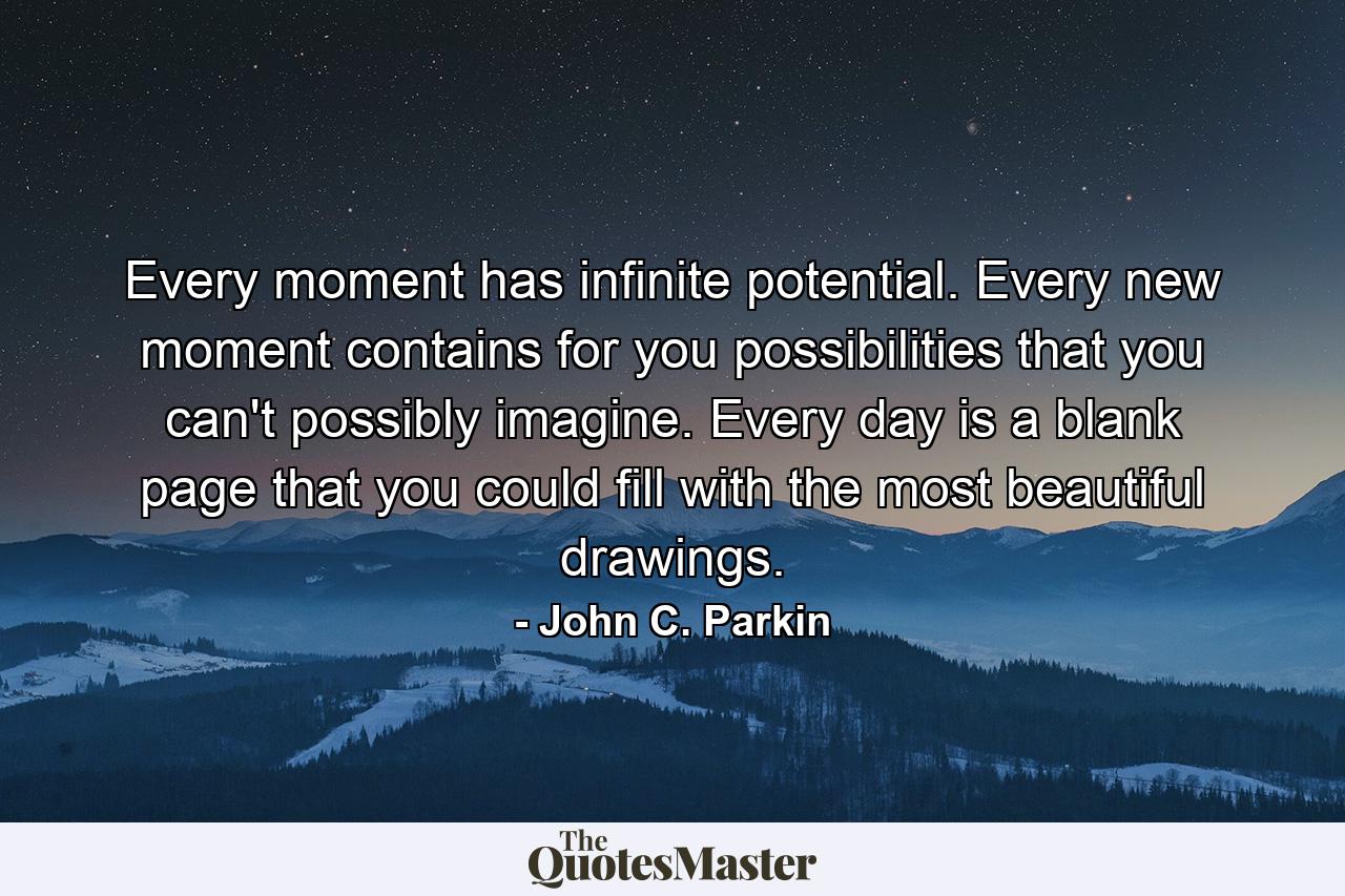 Every moment has infinite potential. Every new moment contains for you possibilities that you can't possibly imagine. Every day is a blank page that you could fill with the most beautiful drawings. - Quote by John C. Parkin