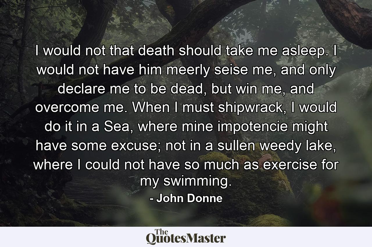 I would not that death should take me asleep. I would not have him meerly seise me, and only declare me to be dead, but win me, and overcome me. When I must shipwrack, I would do it in a Sea, where mine impotencie might have some excuse; not in a sullen weedy lake, where I could not have so much as exercise for my swimming. - Quote by John Donne