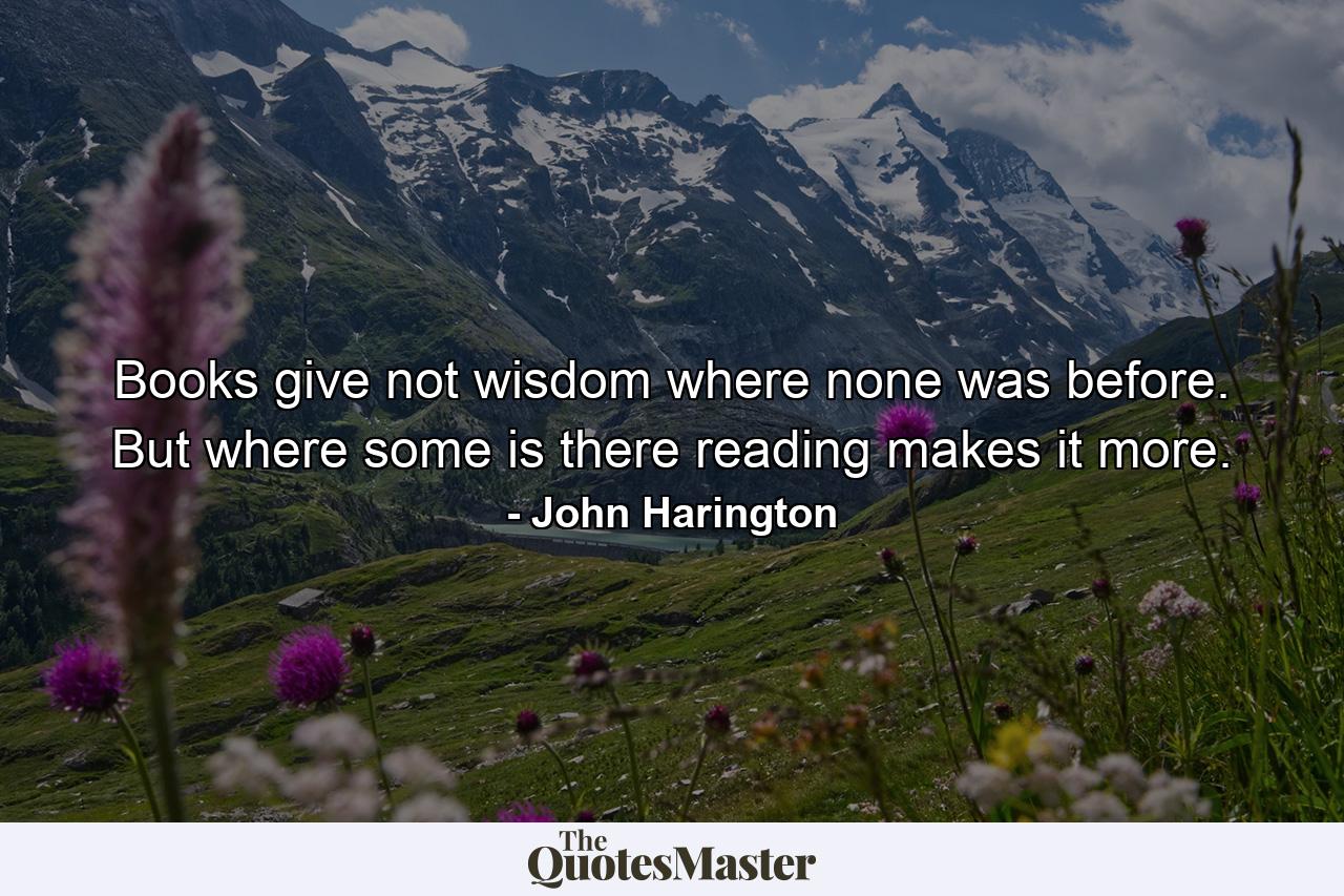 Books give not wisdom where none was before. But where some is  there reading makes it more. - Quote by John Harington