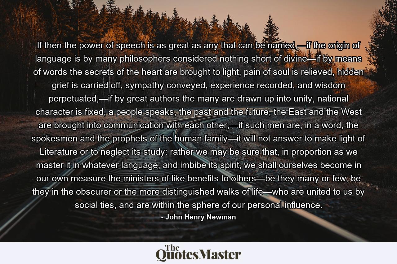 If then the power of speech is as great as any that can be named,—if the origin of language is by many philosophers considered nothing short of divine—if by means of words the secrets of the heart are brought to light, pain of soul is relieved, hidden grief is carried off, sympathy conveyed, experience recorded, and wisdom perpetuated,—if by great authors the many are drawn up into unity, national character is fixed, a people speaks, the past and the future, the East and the West are brought into communication with each other,—if such men are, in a word, the spokesmen and the prophets of the human family—it will not answer to make light of Literature or to neglect its study: rather we may be sure that, in proportion as we master it in whatever language, and imbibe its spirit, we shall ourselves become in our own measure the ministers of like benefits to others—be they many or few, be they in the obscurer or the more distinguished walks of life—who are united to us by social ties, and are within the sphere of our personal influence. - Quote by John Henry Newman